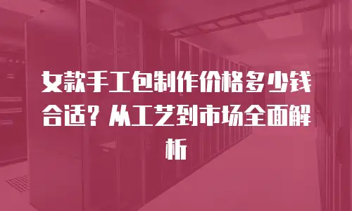 女款手工包制作价格多少钱合适？从工艺到市场全面解析