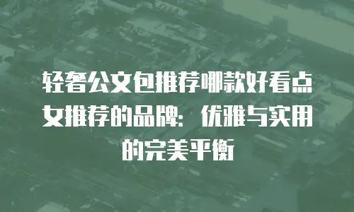 轻奢公文包推荐哪款好看点女推荐的品牌：优雅与实用的完美平衡