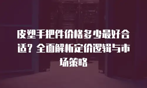 皮塑手把件价格多少最好合适？全面解析定价逻辑与市场策略