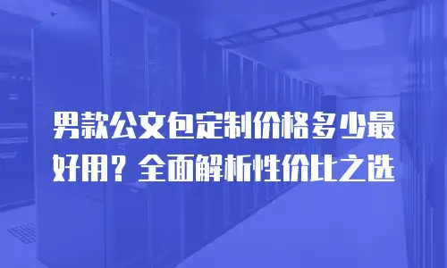 男款公文包定制价格多少最好用？全面解析性价比之选