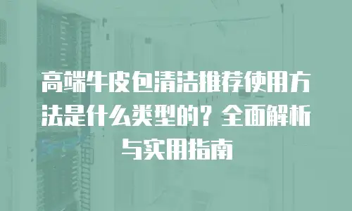 高端牛皮包清洁推荐使用方法是什么类型的？全面解析与实用指南