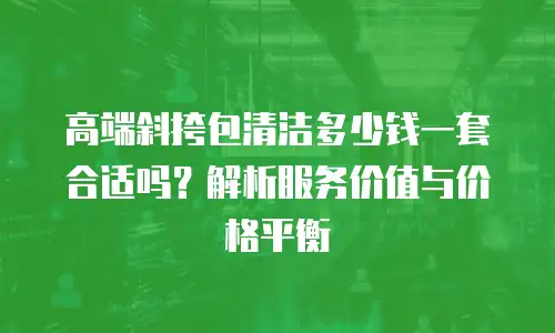 高端斜挎包清洁多少钱一套合适吗？解析服务价值与价格平衡