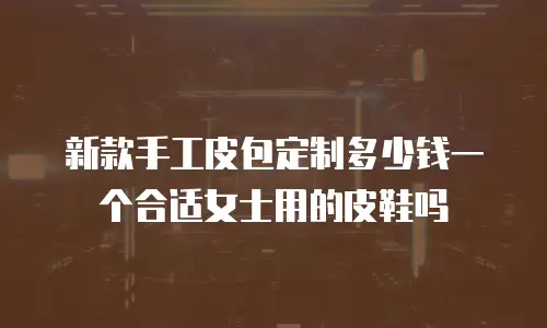 新款手工皮包定制多少钱一个合适女士用的皮鞋吗