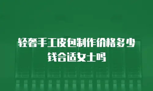轻奢手工皮包制作价格多少钱合适女士吗