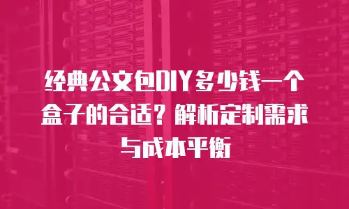 经典公文包DIY多少钱一个盒子的合适？解析定制需求与成本平衡