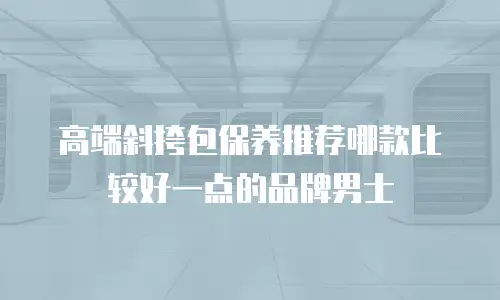 高端斜挎包保养推荐哪款比较好一点的品牌男士