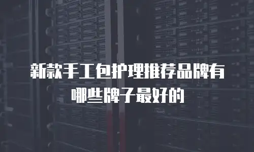新款手工包护理推荐品牌有哪些牌子最好的