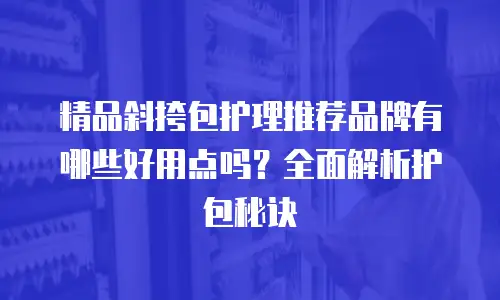 精品斜挎包护理推荐品牌有哪些好用点吗？全面解析护包秘诀