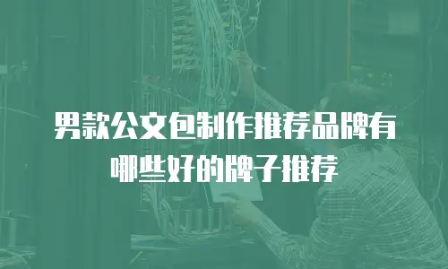 男款公文包制作推荐品牌有哪些好的牌子推荐
