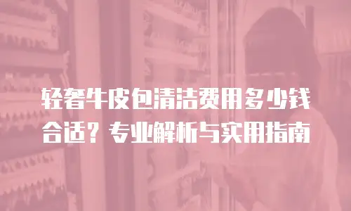 轻奢牛皮包清洁费用多少钱合适？专业解析与实用指南