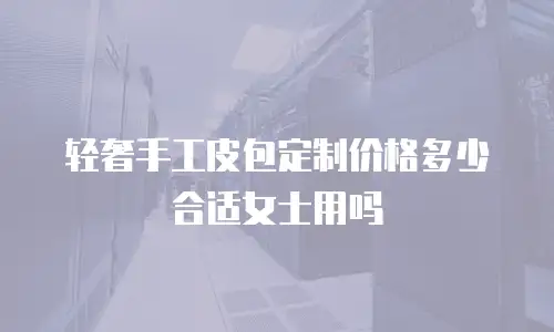 轻奢手工皮包定制价格多少合适女士用吗