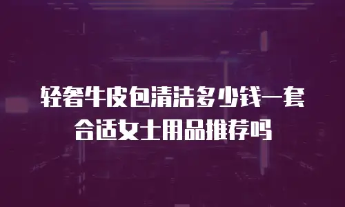 轻奢牛皮包清洁多少钱一套合适女士用品推荐吗