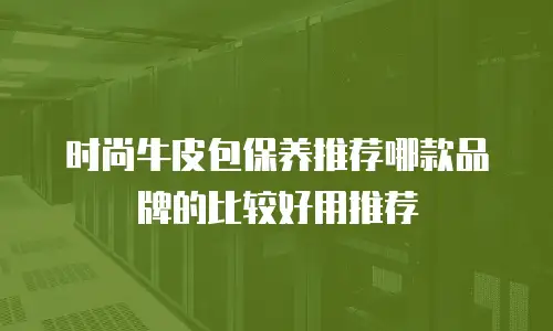 时尚牛皮包保养推荐哪款品牌的比较好用推荐