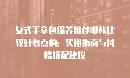 女式手拿包保养推荐哪款比较好看点的：实用指南与风格搭配建议