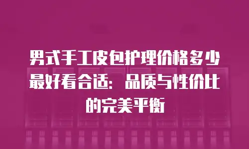 男式手工皮包护理价格多少最好看合适：品质与性价比的完美平衡