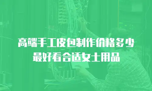 高端手工皮包制作价格多少最好看合适女士用品
