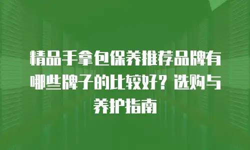 精品手拿包保养推荐品牌有哪些牌子的比较好？选购与养护指南