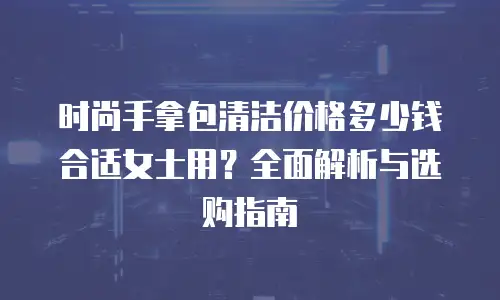 时尚手拿包清洁价格多少钱合适女士用？全面解析与选购指南