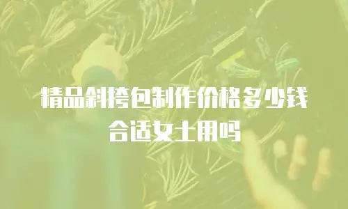 精品斜挎包制作价格多少钱合适女士用吗