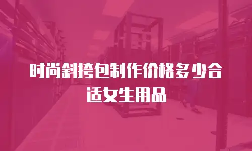 时尚斜挎包制作价格多少合适女生用品