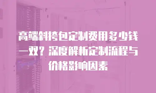 高端斜挎包定制费用多少钱一双？深度解析定制流程与价格影响因素