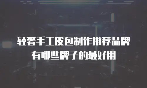轻奢手工皮包制作推荐品牌有哪些牌子的最好用