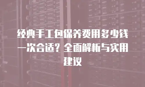 经典手工包保养费用多少钱一次合适？全面解析与实用建议