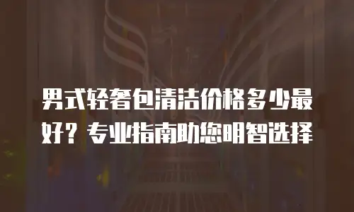男式轻奢包清洁价格多少最好？专业指南助您明智选择