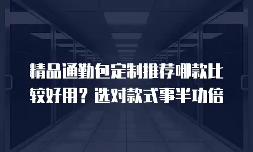 精品通勤包定制推荐哪款比较好用？选对款式事半功倍