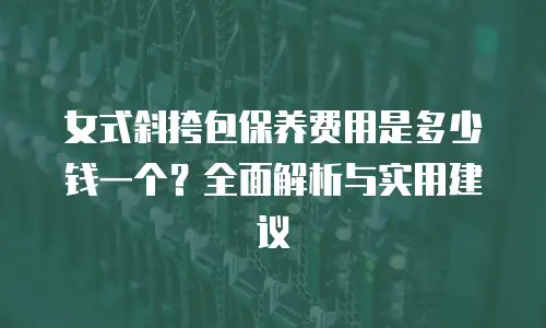 女式斜挎包保养费用是多少钱一个？全面解析与实用建议