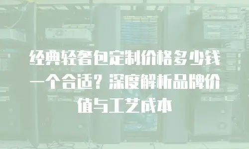 经典轻奢包定制价格多少钱一个合适？深度解析品牌价值与工艺成本
