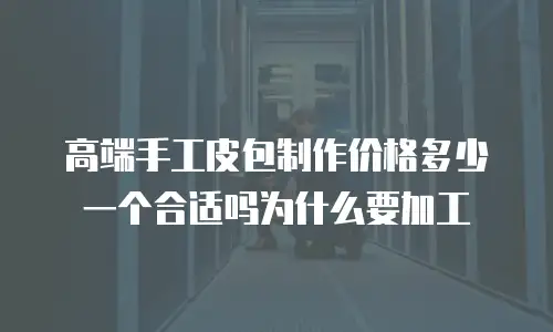 高端手工皮包制作价格多少一个合适吗为什么要加工