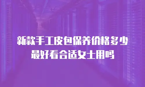 新款手工皮包保养价格多少最好看合适女士用吗