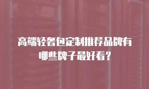 高端轻奢包定制推荐品牌有哪些牌子最好看？