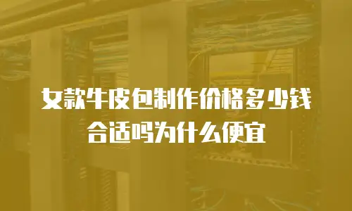 女款牛皮包制作价格多少钱合适吗为什么便宜