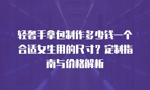 轻奢手拿包制作多少钱一个合适女生用的尺寸？定制指南与价格解析