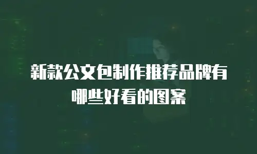 新款公文包制作推荐品牌有哪些好看的图案