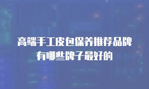 高端手工皮包保养推荐品牌有哪些牌子最好的