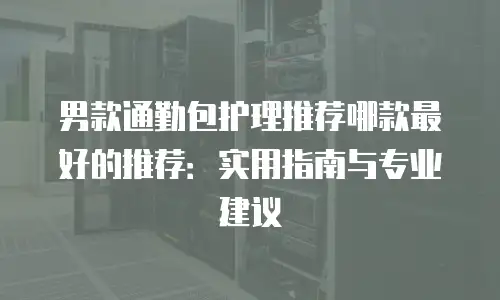 男款通勤包护理推荐哪款最好的推荐：实用指南与专业建议