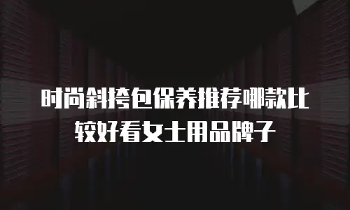 时尚斜挎包保养推荐哪款比较好看女士用品牌子