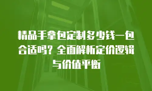 精品手拿包定制多少钱一包合适吗？全面解析定价逻辑与价值平衡