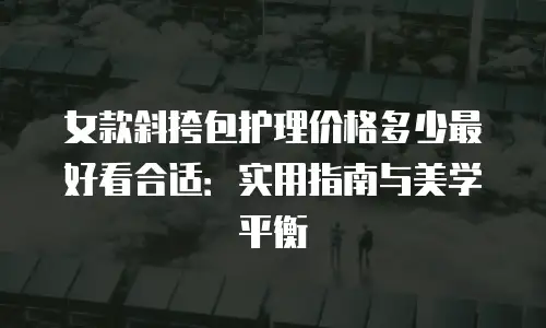 女款斜挎包护理价格多少最好看合适：实用指南与美学平衡