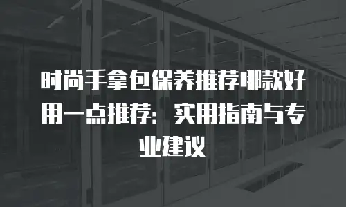 时尚手拿包保养推荐哪款好用一点推荐：实用指南与专业建议