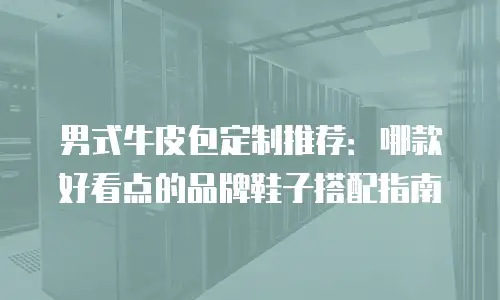 男式牛皮包定制推荐：哪款好看点的品牌鞋子搭配指南