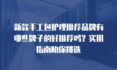 新款手工包护理推荐品牌有哪些牌子的好推荐吗？实用指南助你挑选