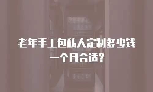 老年手工包私人定制多少钱一个月合适？