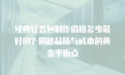 经典轻奢包制作价格多少最好的？揭秘品质与成本的黄金平衡点