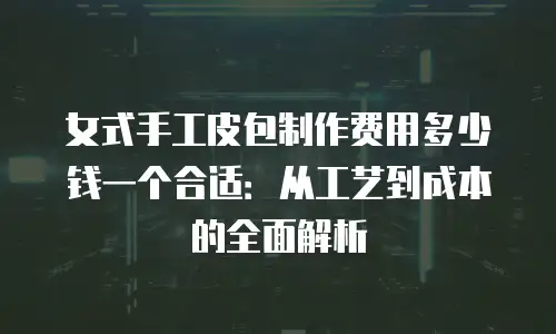女式手工皮包制作费用多少钱一个合适：从工艺到成本的全面解析