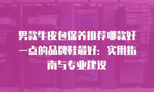 男款牛皮包保养推荐哪款好一点的品牌鞋最好：实用指南与专业建议