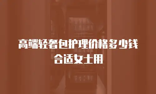 高端轻奢包护理价格多少钱合适女士用